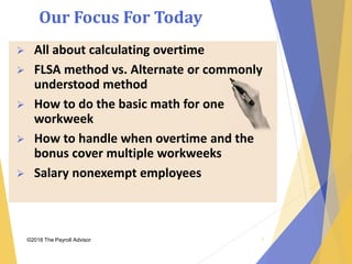 Our Focus For Today
©2018 The Payroll Advisor 7
 All about calculating overtime
 FLSA method vs. Alternate or commonly
understood method
 How to do the basic math for one
workweek
 How to handle when overtime and the
bonus cover multiple workweeks
 Salary nonexempt employees
 
