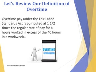 Let’s Review Our Definition of
Overtime
©2018 The Payroll Advisor
Overtime pay under the Fair Labor
Standards Act is computed at 1 1/2
times the regular rate of pay for all
hours worked in excess of the 40 hours
in a workweek..
8
 
