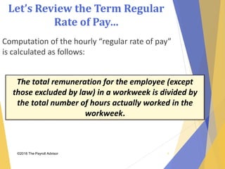 Let’s Review the Term Regular
Rate of Pay…
©2018 The Payroll Advisor
Computation of the hourly “regular rate of pay”
is calculated as follows:
The total remuneration for the employee (except
those excluded by law) in a workweek is divided by
the total number of hours actually worked in the
workweek.
9
 
