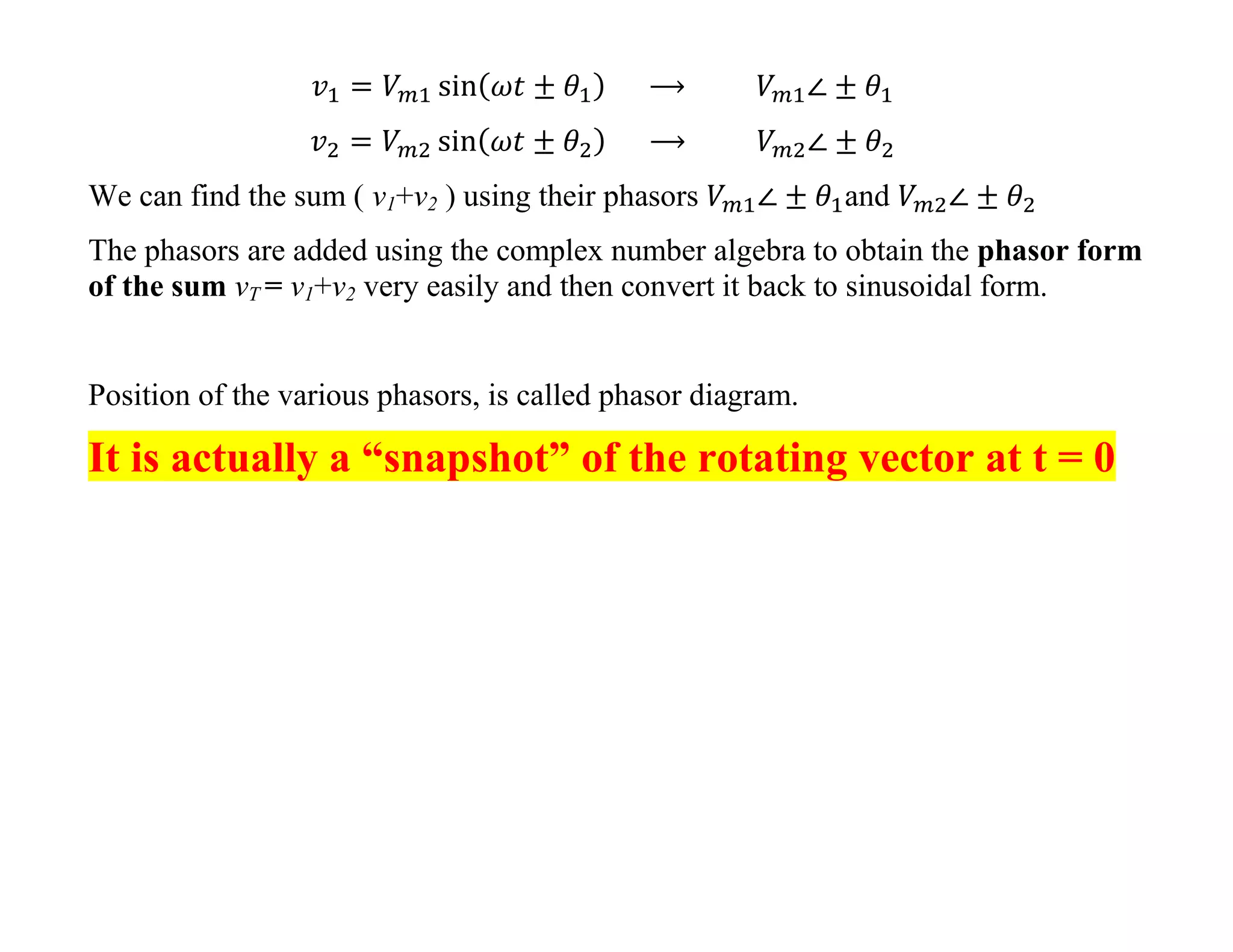 We can find the sum ( v1+v2 ) using their phasors and
The phasors are added using the complex number algebra to obtain the phasor form
of the sum vT = v1+v2 very easily and then convert it back to sinusoidal form.
Position of the various phasors, is called phasor diagram.
It is actually a “snapshot” of the rotating vector at t = 0
 