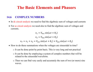 The Basic Elements and Phasors
14.6 COMPLEX NUMBERS
 In dc circuit analysis we need to find the algebraic sum of voltages and currents
 For ac circuit analysis we need also to find the algebraic sum of voltages and
currents.
 How to do these summations when the voltages are sinusoidal in time?
o It can be done point by point basis. This is very long and not practical
o It can be done by employing a system of complex numbers that will be
related to the sinusoidal waveform.
o Then we can find very easily and accurately the sum of two (or more) sine
waves.
 