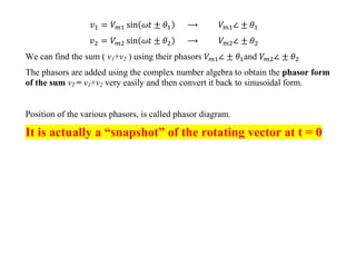 We can find the sum ( v1+v2 ) using their phasors and
The phasors are added using the complex number algebra to obtain the phasor form
of the sum vT = v1+v2 very easily and then convert it back to sinusoidal form.
Position of the various phasors, is called phasor diagram.
It is actually a “snapshot” of the rotating vector at t = 0
 