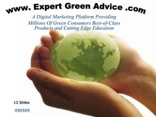 www Expert Green Advice .com A digital platform offering consumers interviews with established experts on green lifestyle products so they can listen and shop smart ,[object Object],    081409 A digital platform offering consumers interviews with established experts on green lifestyle products so they can listen and shop smart www. Expert Green Advice .com ,[object Object],www Expert Green Advice .com A digital platform offering consumers interviews with established experts on green lifestyle products so they can listen and shop smart   13 Slides   090509 A Digital Marketing Platform Providing Millions Of Green Consumers Best-of-Class Products and Cutting Edge Education www. Expert Green Advice .com 