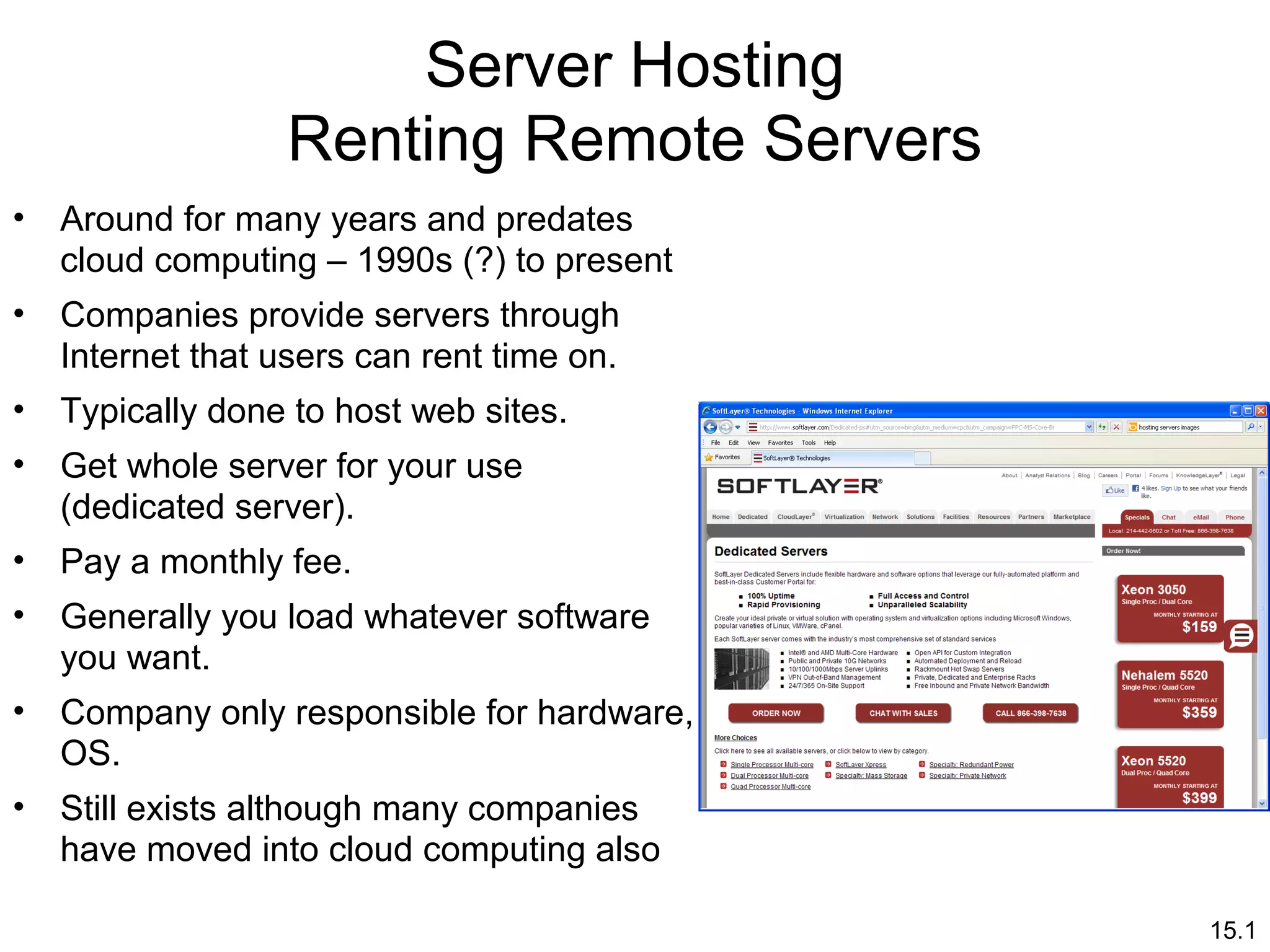 15.1
Server Hosting
Renting Remote Servers
• Around for many years and predates
cloud computing – 1990s (?) to present
• Companies provide servers through
Internet that users can rent time on.
• Typically done to host web sites.
• Get whole server for your use
(dedicated server).
• Pay a monthly fee.
• Generally you load whatever software
you want.
• Company only responsible for hardware,
OS.
• Still exists although many companies
have moved into cloud computing also
 