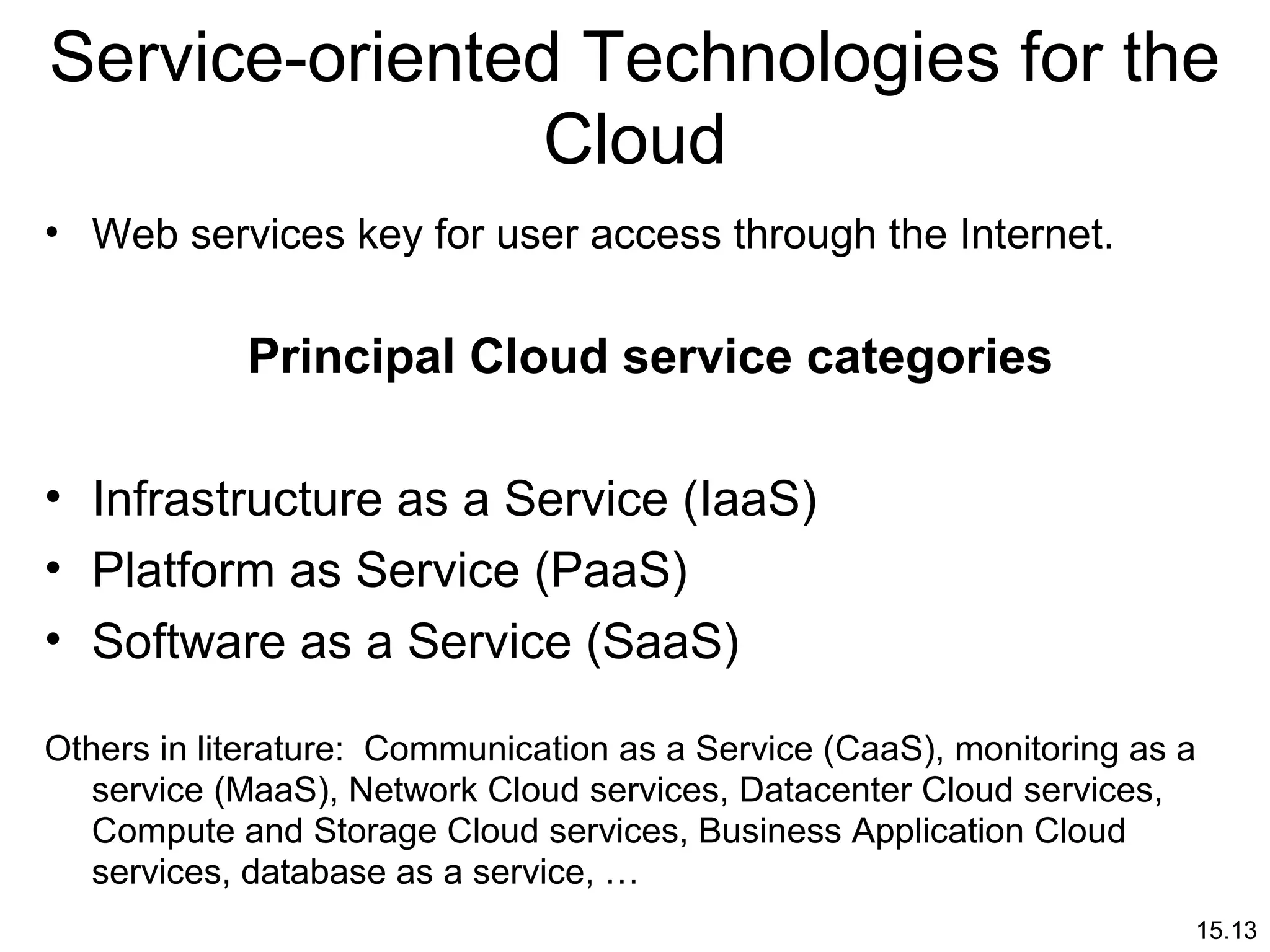 15.13
Service-oriented Technologies for the
Cloud
• Web services key for user access through the Internet.
Principal Cloud service categories
• Infrastructure as a Service (IaaS)
• Platform as Service (PaaS)
• Software as a Service (SaaS)
Others in literature: Communication as a Service (CaaS), monitoring as a
service (MaaS), Network Cloud services, Datacenter Cloud services,
Compute and Storage Cloud services, Business Application Cloud
services, database as a service, …
 