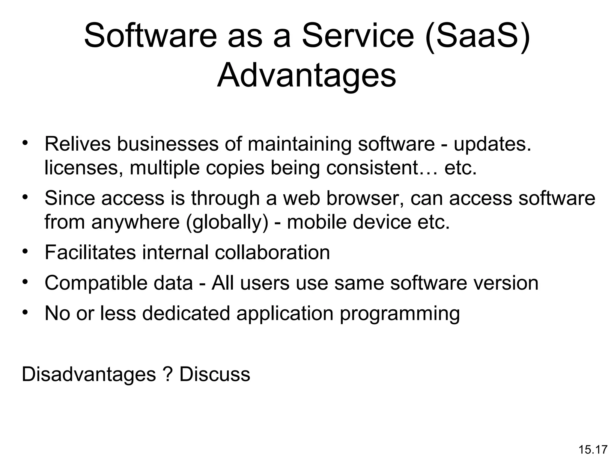 15.17
Software as a Service (SaaS)
Advantages
• Relives businesses of maintaining software - updates.
licenses, multiple copies being consistent… etc.
• Since access is through a web browser, can access software
from anywhere (globally) - mobile device etc.
• Facilitates internal collaboration
• Compatible data - All users use same software version
• No or less dedicated application programming
Disadvantages ? Discuss
 