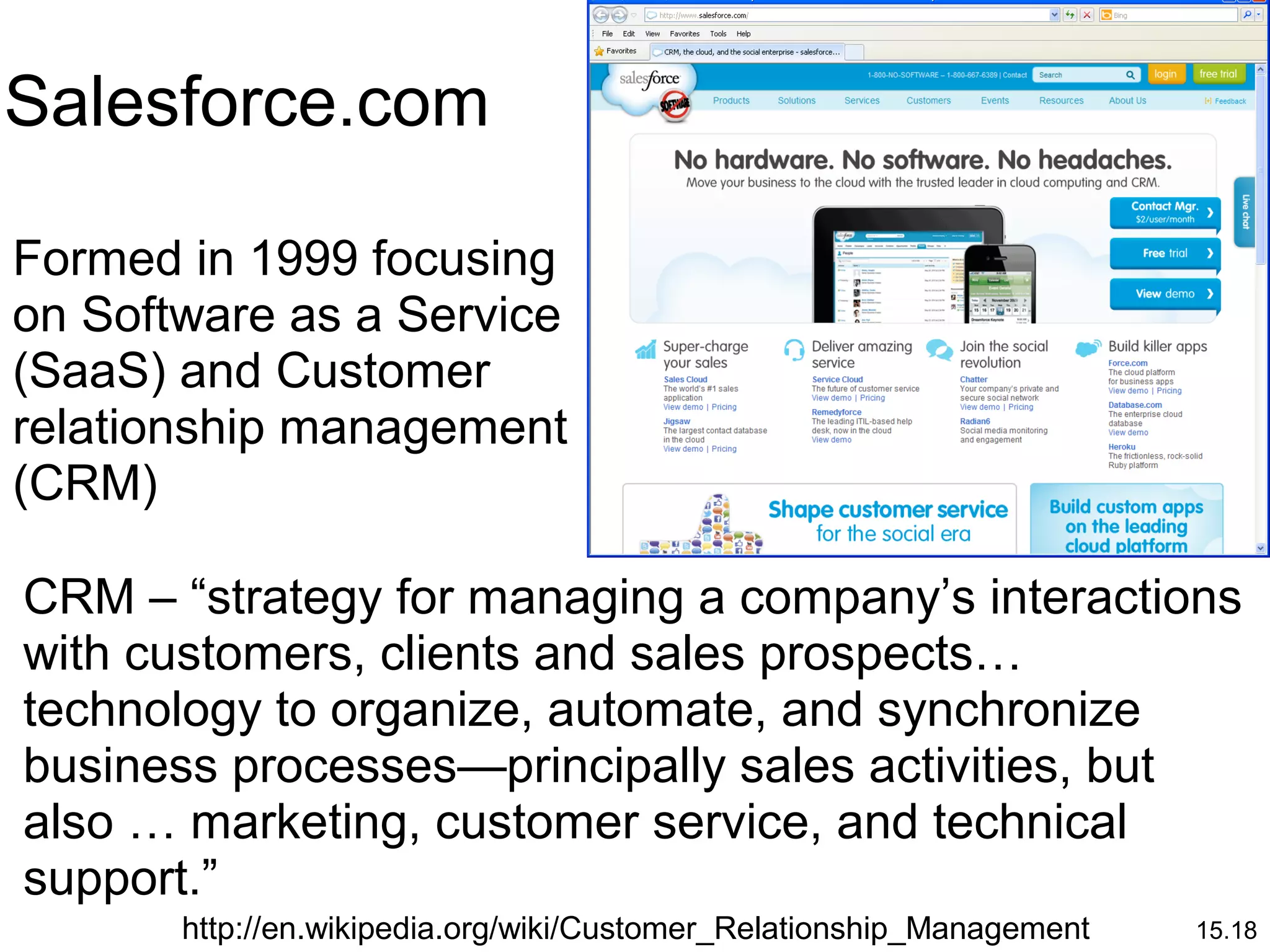 15.18
Formed in 1999 focusing
on Software as a Service
(SaaS) and Customer
relationship management
(CRM)
Salesforce.com
http://en.wikipedia.org/wiki/Customer_Relationship_Management
CRM – “strategy for managing a company’s interactions
with customers, clients and sales prospects…
technology to organize, automate, and synchronize
business processes—principally sales activities, but
also … marketing, customer service, and technical
support.”
 