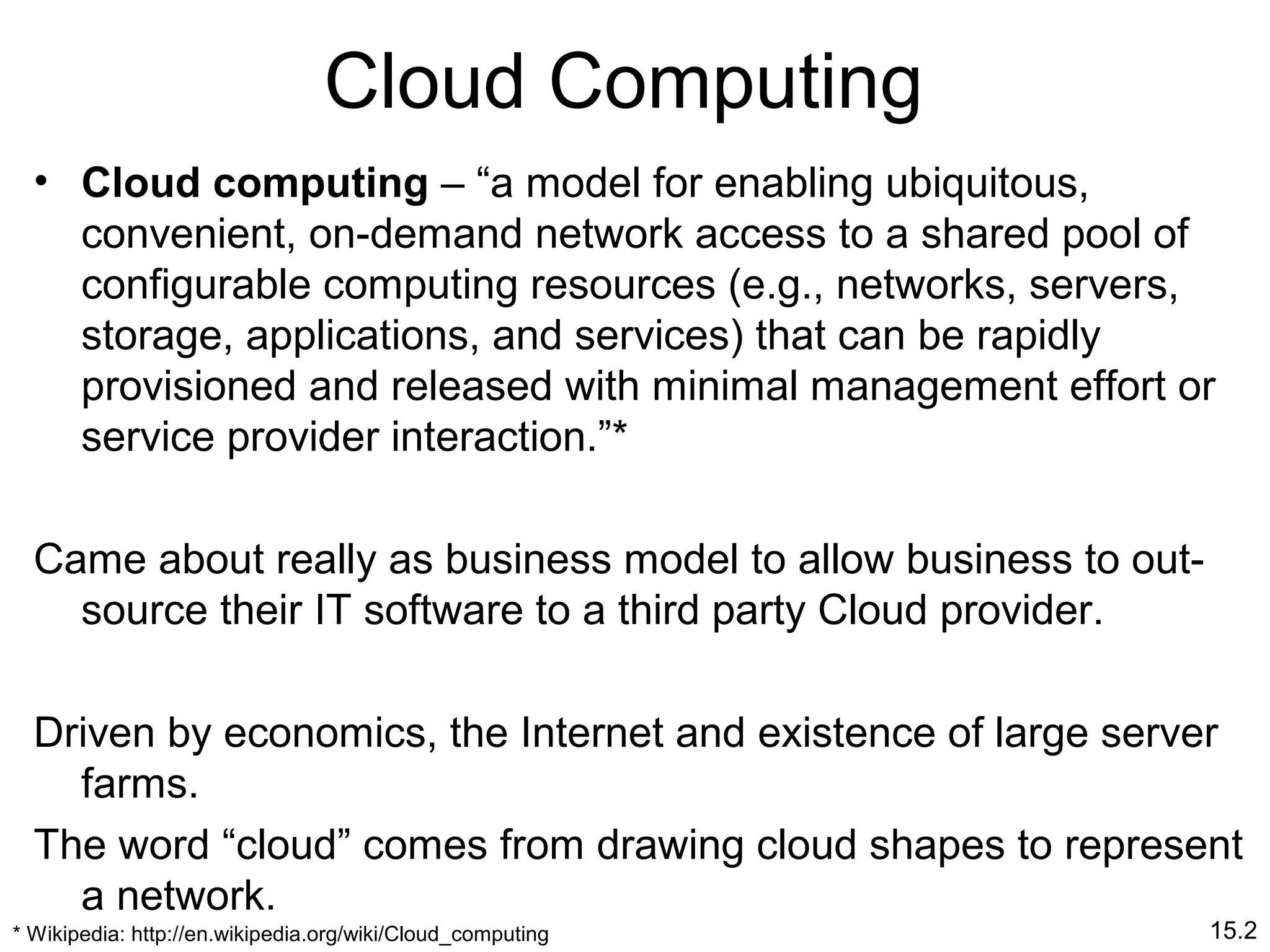 15.2
Cloud Computing
• Cloud computing – “a model for enabling ubiquitous,
convenient, on-demand network access to a shared pool of
configurable computing resources (e.g., networks, servers,
storage, applications, and services) that can be rapidly
provisioned and released with minimal management effort or
service provider interaction.”*
Came about really as business model to allow business to out-
source their IT software to a third party Cloud provider.
Driven by economics, the Internet and existence of large server
farms.
The word “cloud” comes from drawing cloud shapes to represent
a network.
* Wikipedia: http://en.wikipedia.org/wiki/Cloud_computing
 