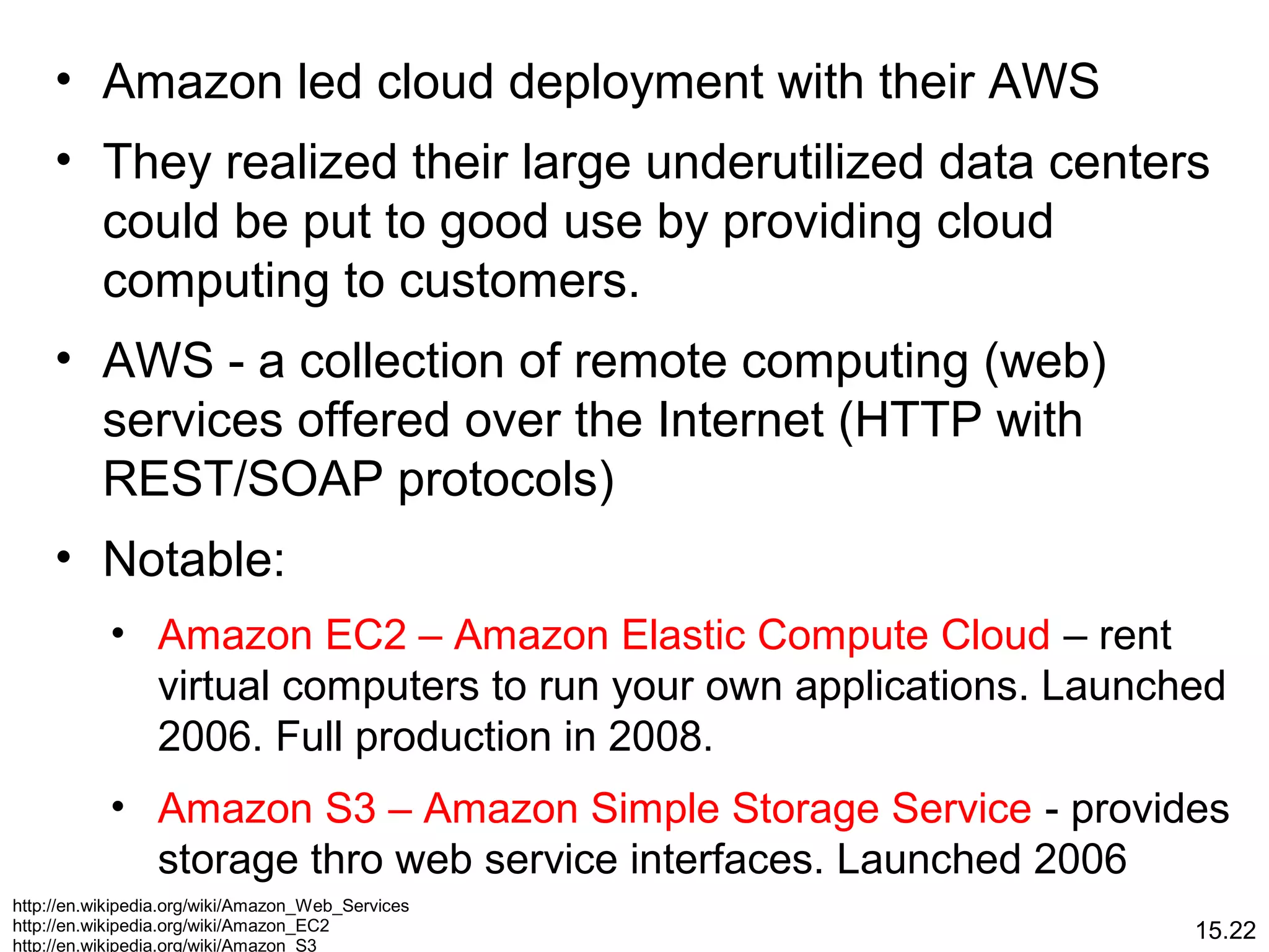 15.22
• Amazon led cloud deployment with their AWS
• They realized their large underutilized data centers
could be put to good use by providing cloud
computing to customers.
• AWS - a collection of remote computing (web)
services offered over the Internet (HTTP with
REST/SOAP protocols)
• Notable:
• Amazon EC2 – Amazon Elastic Compute Cloud – rent
virtual computers to run your own applications. Launched
2006. Full production in 2008.
• Amazon S3 – Amazon Simple Storage Service - provides
storage thro web service interfaces. Launched 2006
http://en.wikipedia.org/wiki/Amazon_Web_Services
http://en.wikipedia.org/wiki/Amazon_EC2
http://en.wikipedia.org/wiki/Amazon_S3
 