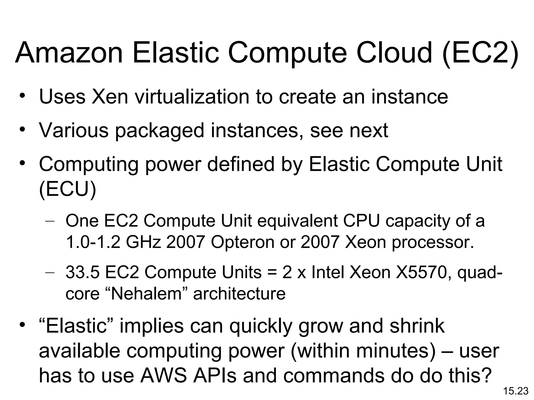 15.23
Amazon Elastic Compute Cloud (EC2)
• Uses Xen virtualization to create an instance
• Various packaged instances, see next
• Computing power defined by Elastic Compute Unit
(ECU)
– One EC2 Compute Unit equivalent CPU capacity of a
1.0-1.2 GHz 2007 Opteron or 2007 Xeon processor.
– 33.5 EC2 Compute Units = 2 x Intel Xeon X5570, quad-
core “Nehalem” architecture
• “Elastic” implies can quickly grow and shrink
available computing power (within minutes) – user
has to use AWS APIs and commands do do this?
 
