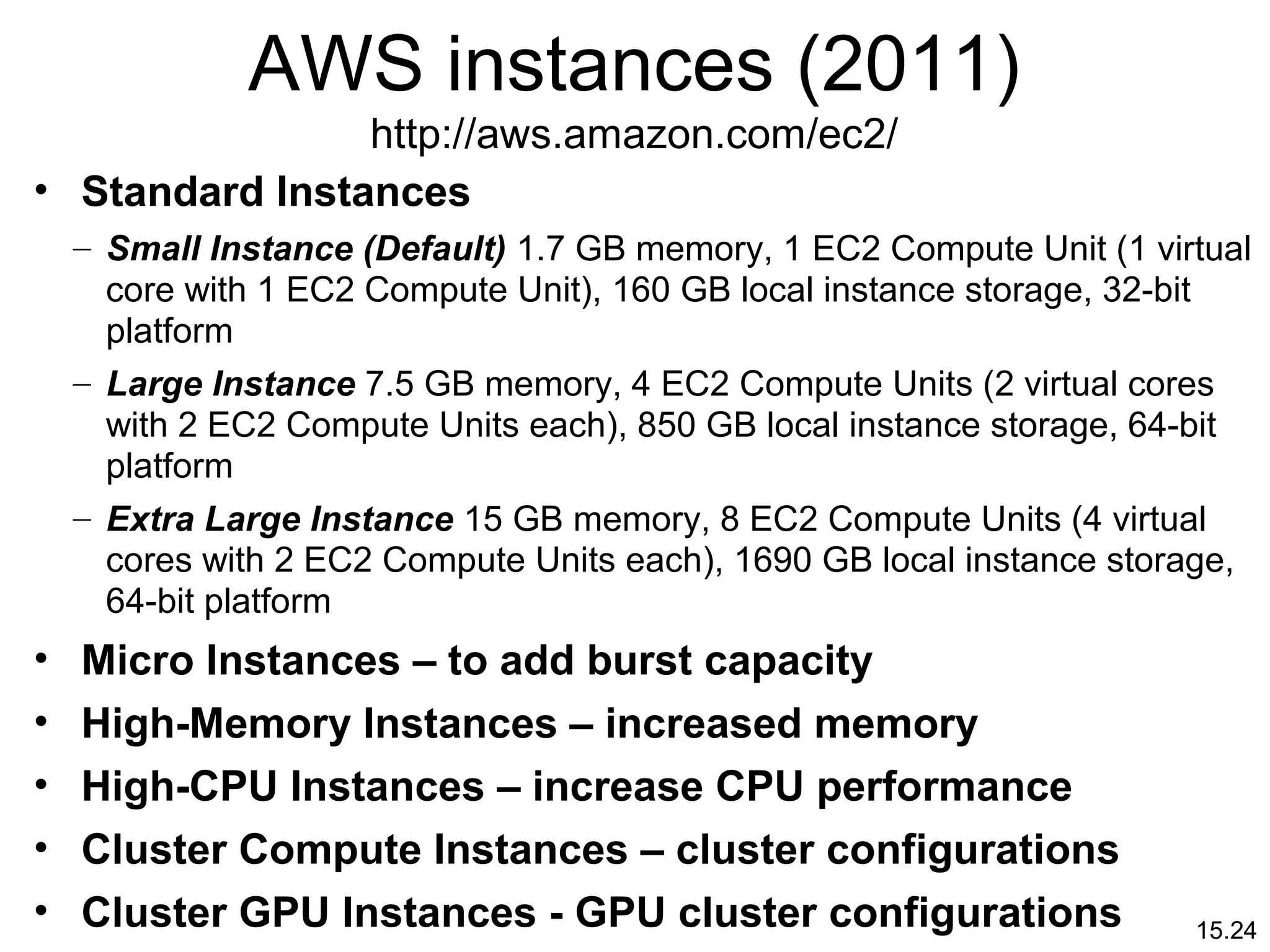 15.24
AWS instances (2011)
http://aws.amazon.com/ec2/
• Standard Instances
– Small Instance (Default) 1.7 GB memory, 1 EC2 Compute Unit (1 virtual
core with 1 EC2 Compute Unit), 160 GB local instance storage, 32-bit
platform
– Large Instance 7.5 GB memory, 4 EC2 Compute Units (2 virtual cores
with 2 EC2 Compute Units each), 850 GB local instance storage, 64-bit
platform
– Extra Large Instance 15 GB memory, 8 EC2 Compute Units (4 virtual
cores with 2 EC2 Compute Units each), 1690 GB local instance storage,
64-bit platform
• Micro Instances – to add burst capacity
• High-Memory Instances – increased memory
• High-CPU Instances – increase CPU performance
• Cluster Compute Instances – cluster configurations
• Cluster GPU Instances - GPU cluster configurations
 