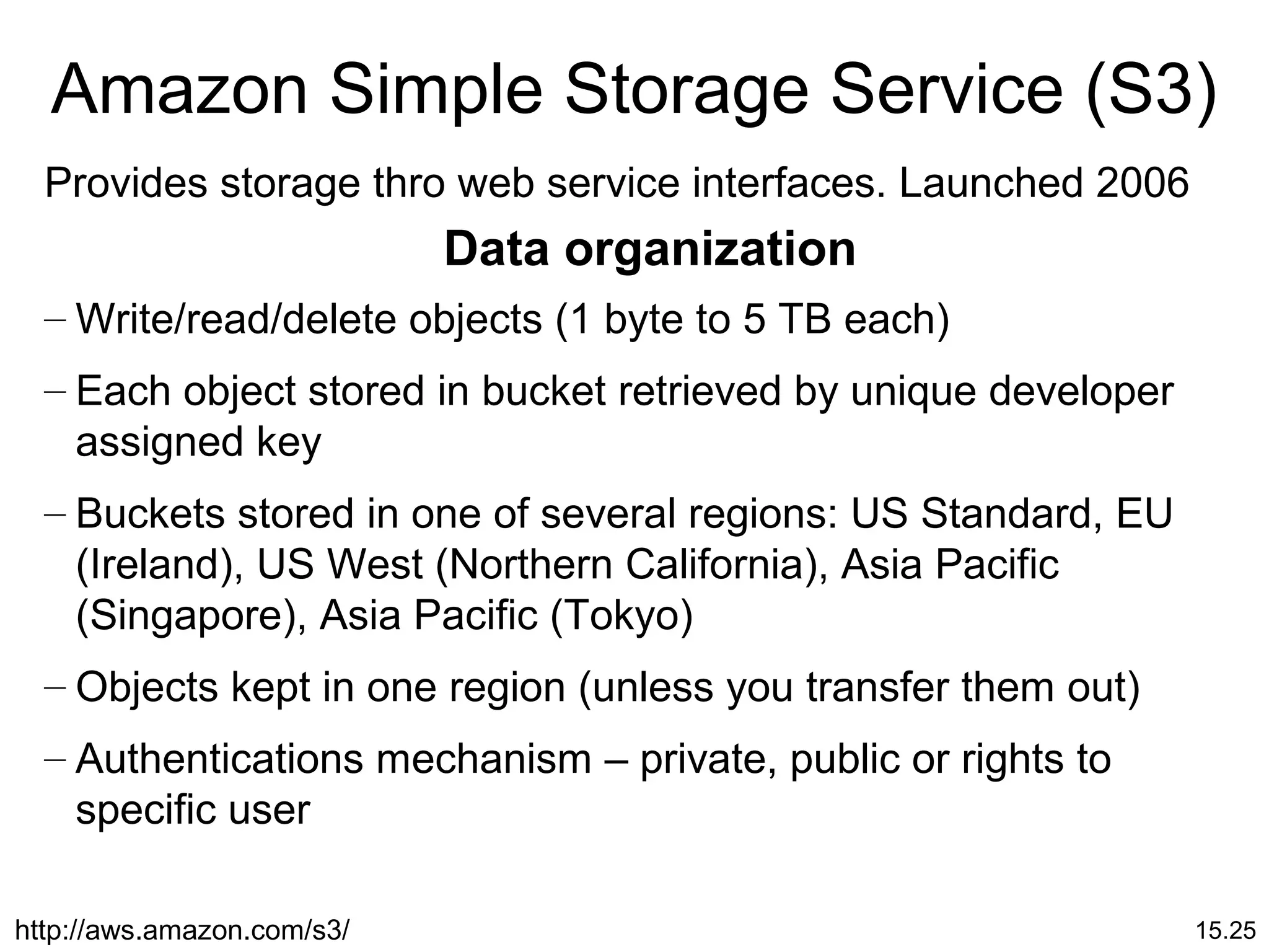 15.25
Amazon Simple Storage Service (S3)
Provides storage thro web service interfaces. Launched 2006
Data organization
– Write/read/delete objects (1 byte to 5 TB each)
– Each object stored in bucket retrieved by unique developer
assigned key
– Buckets stored in one of several regions: US Standard, EU
(Ireland), US West (Northern California), Asia Pacific
(Singapore), Asia Pacific (Tokyo)
– Objects kept in one region (unless you transfer them out)
– Authentications mechanism – private, public or rights to
specific user
http://aws.amazon.com/s3/
 