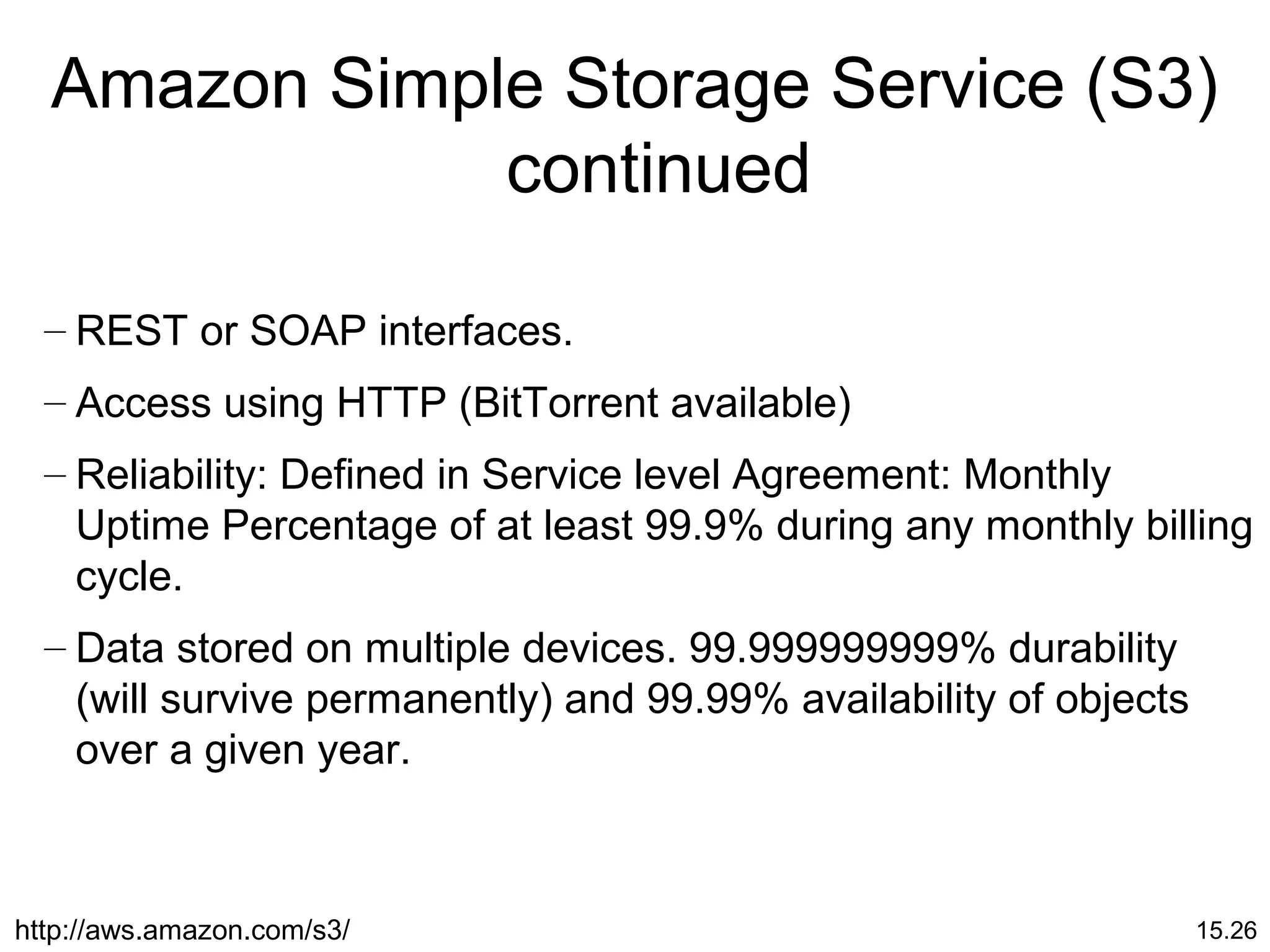 15.26
Amazon Simple Storage Service (S3)
continued
– REST or SOAP interfaces.
– Access using HTTP (BitTorrent available)
– Reliability: Defined in Service level Agreement: Monthly
Uptime Percentage of at least 99.9% during any monthly billing
cycle.
– Data stored on multiple devices. 99.999999999% durability
(will survive permanently) and 99.99% availability of objects
over a given year.
http://aws.amazon.com/s3/
 