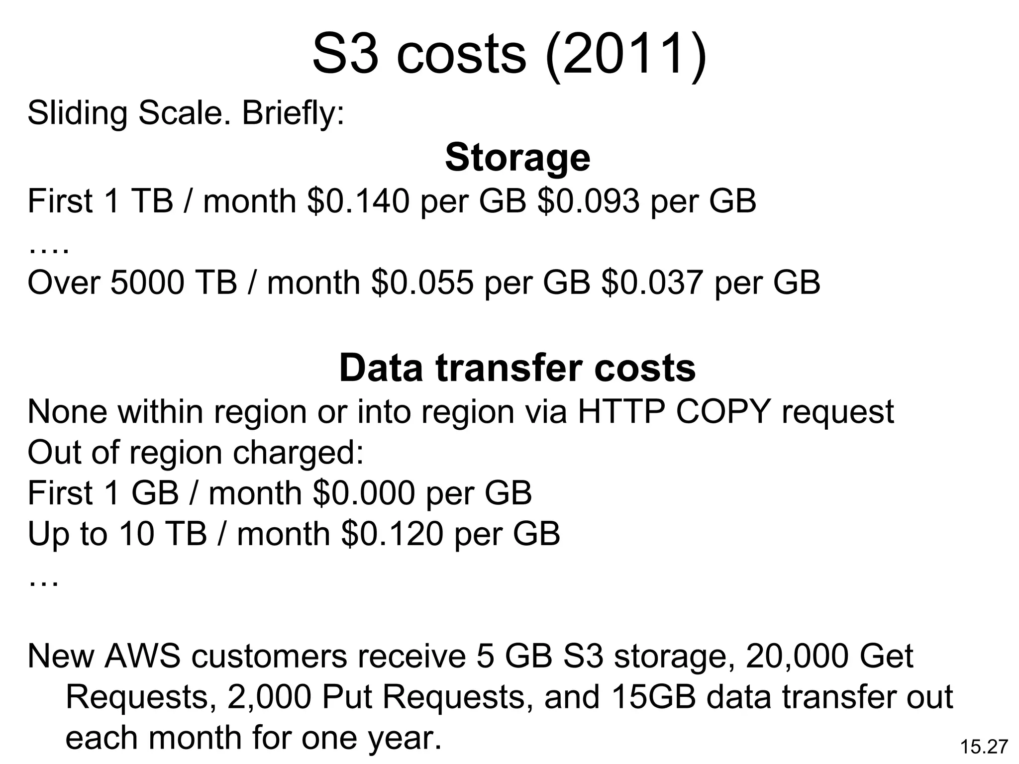 15.27
S3 costs (2011)
Sliding Scale. Briefly:
Storage
First 1 TB / month $0.140 per GB $0.093 per GB
….
Over 5000 TB / month $0.055 per GB $0.037 per GB
Data transfer costs
None within region or into region via HTTP COPY request
Out of region charged:
First 1 GB / month $0.000 per GB
Up to 10 TB / month $0.120 per GB
…
New AWS customers receive 5 GB S3 storage, 20,000 Get
Requests, 2,000 Put Requests, and 15GB data transfer out
each month for one year.
 