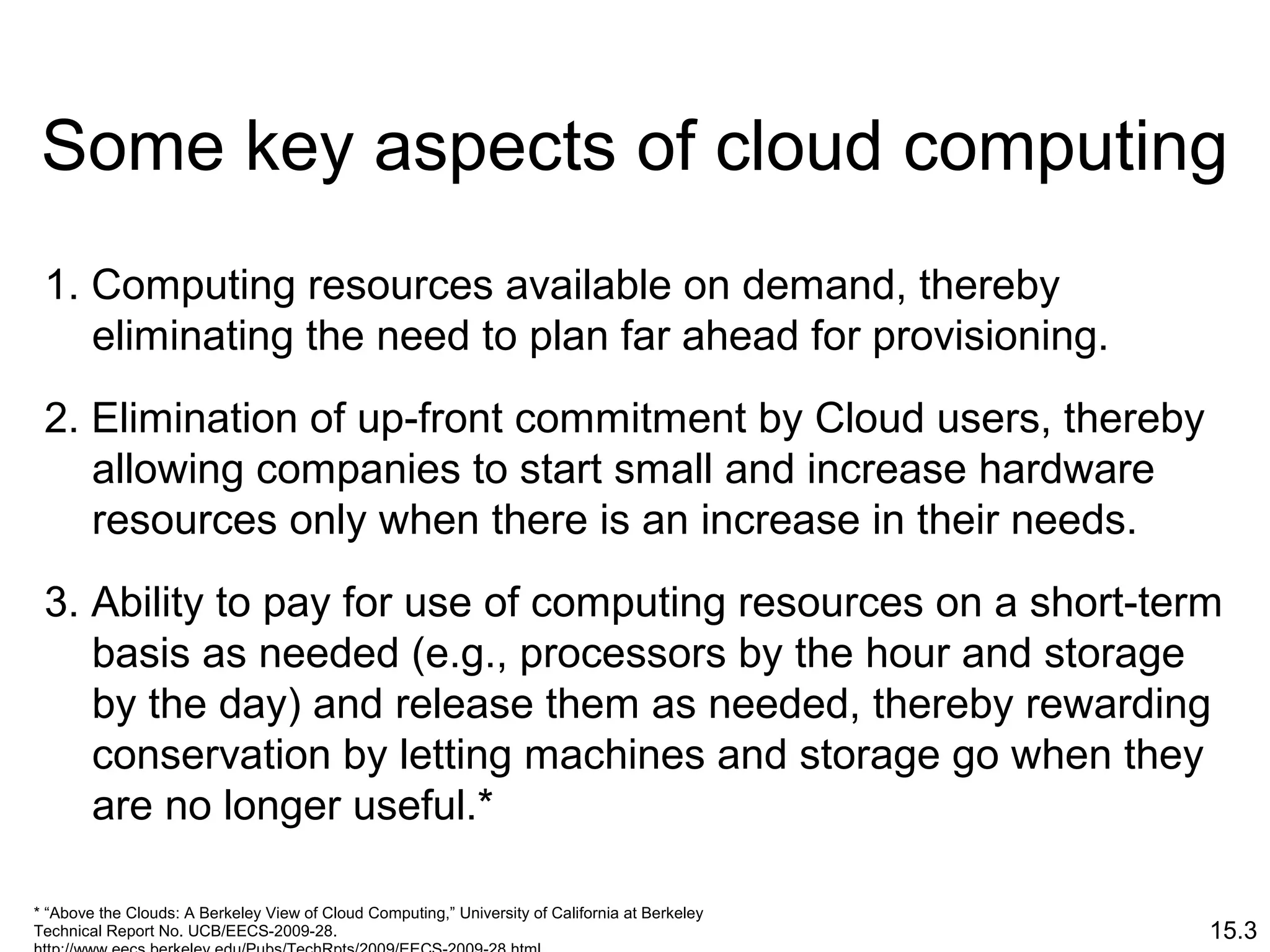 15.3
Some key aspects of cloud computing
1. Computing resources available on demand, thereby
eliminating the need to plan far ahead for provisioning.
2. Elimination of up-front commitment by Cloud users, thereby
allowing companies to start small and increase hardware
resources only when there is an increase in their needs.
3. Ability to pay for use of computing resources on a short-term
basis as needed (e.g., processors by the hour and storage
by the day) and release them as needed, thereby rewarding
conservation by letting machines and storage go when they
are no longer useful.*
* “Above the Clouds: A Berkeley View of Cloud Computing,” University of California at Berkeley
Technical Report No. UCB/EECS-2009-28.
 