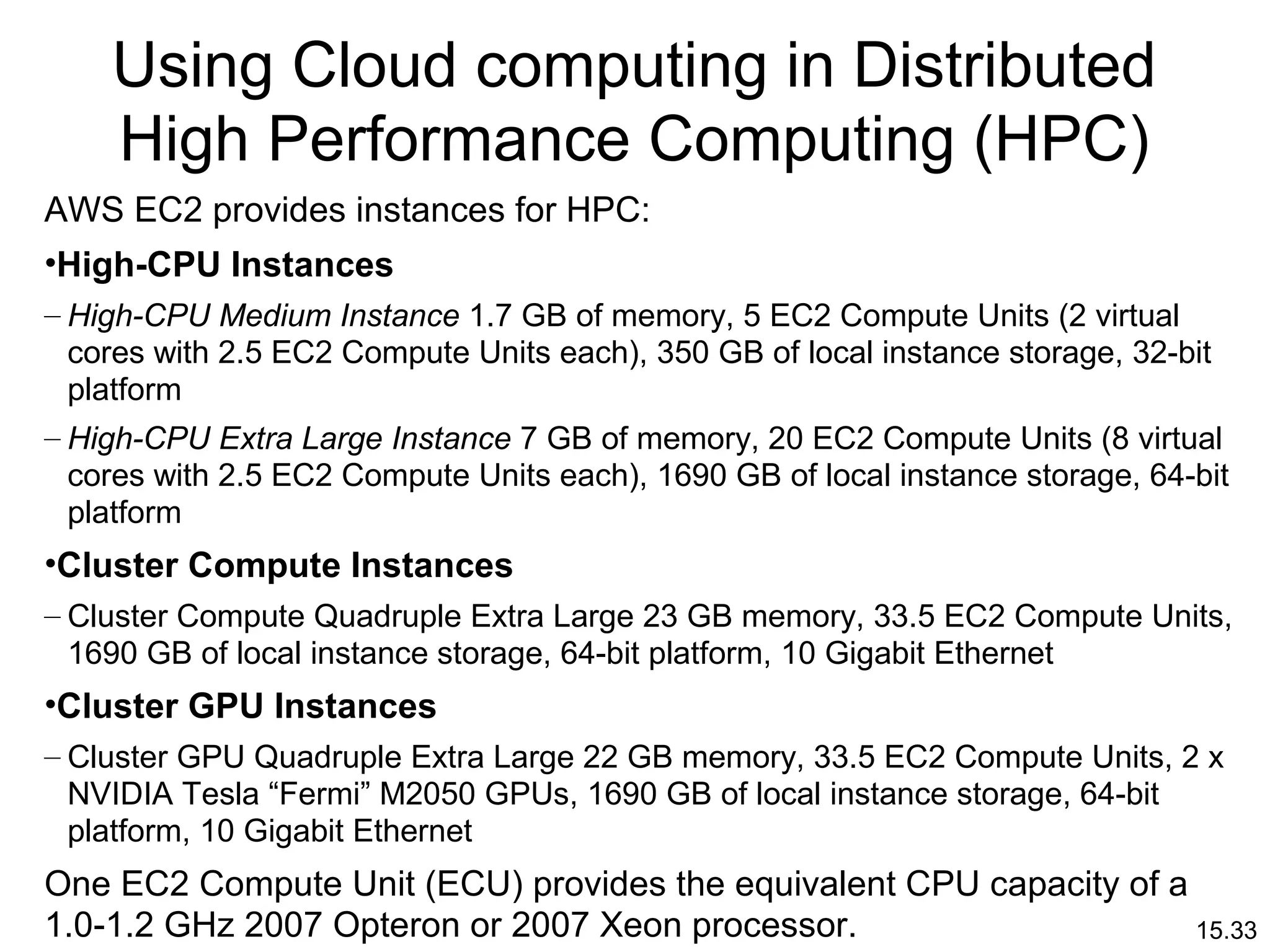15.33
Using Cloud computing in Distributed
High Performance Computing (HPC)
AWS EC2 provides instances for HPC:
•High-CPU Instances
– High-CPU Medium Instance 1.7 GB of memory, 5 EC2 Compute Units (2 virtual
cores with 2.5 EC2 Compute Units each), 350 GB of local instance storage, 32-bit
platform
– High-CPU Extra Large Instance 7 GB of memory, 20 EC2 Compute Units (8 virtual
cores with 2.5 EC2 Compute Units each), 1690 GB of local instance storage, 64-bit
platform
•Cluster Compute Instances
– Cluster Compute Quadruple Extra Large 23 GB memory, 33.5 EC2 Compute Units,
1690 GB of local instance storage, 64-bit platform, 10 Gigabit Ethernet
•Cluster GPU Instances
– Cluster GPU Quadruple Extra Large 22 GB memory, 33.5 EC2 Compute Units, 2 x
NVIDIA Tesla “Fermi” M2050 GPUs, 1690 GB of local instance storage, 64-bit
platform, 10 Gigabit Ethernet
One EC2 Compute Unit (ECU) provides the equivalent CPU capacity of a
1.0-1.2 GHz 2007 Opteron or 2007 Xeon processor.
 