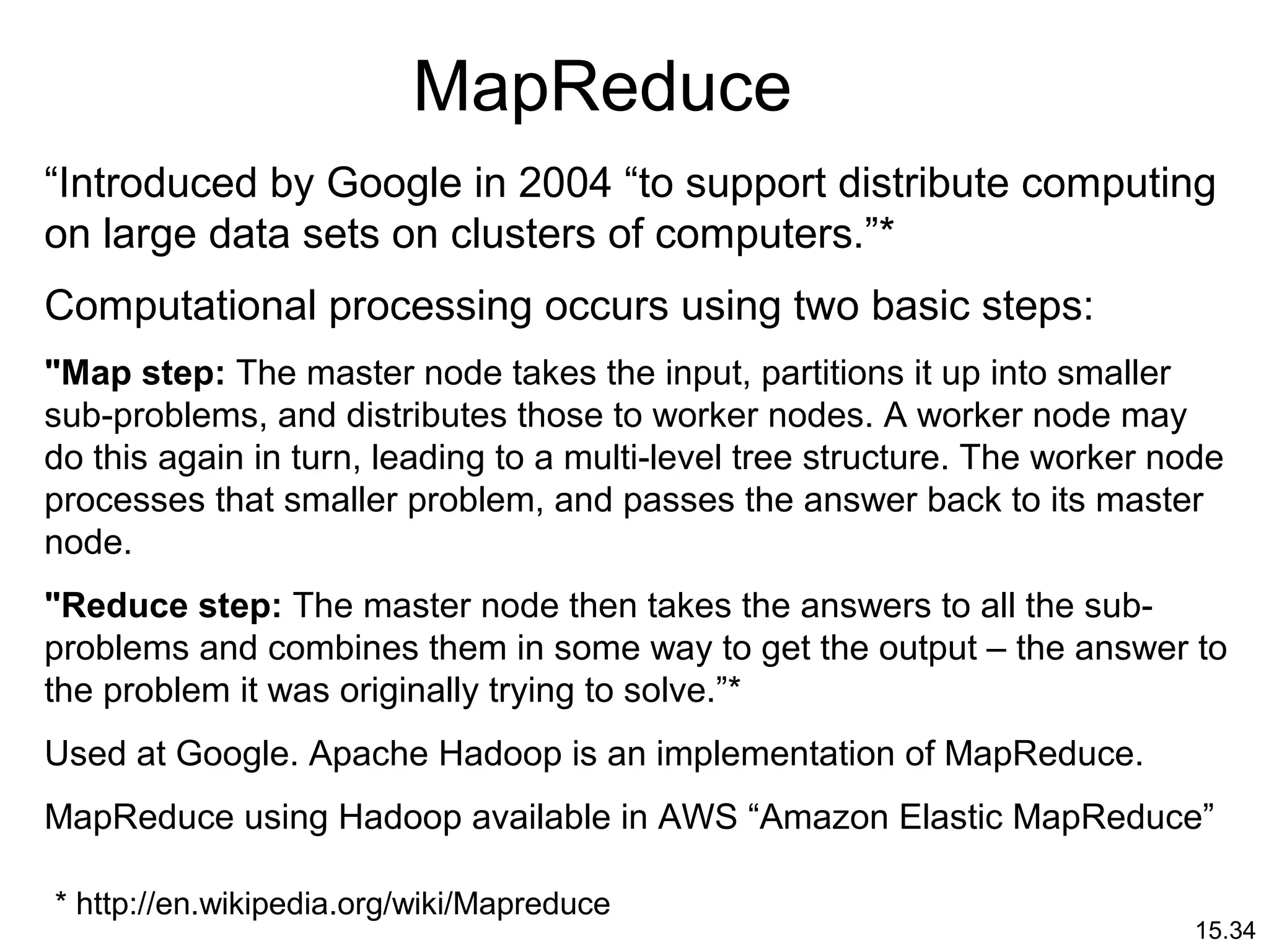 15.34
MapReduce
“Introduced by Google in 2004 “to support distribute computing
on large data sets on clusters of computers.”*
Computational processing occurs using two basic steps:
"Map step: The master node takes the input, partitions it up into smaller
sub-problems, and distributes those to worker nodes. A worker node may
do this again in turn, leading to a multi-level tree structure. The worker node
processes that smaller problem, and passes the answer back to its master
node.
"Reduce step: The master node then takes the answers to all the sub-
problems and combines them in some way to get the output – the answer to
the problem it was originally trying to solve.”*
Used at Google. Apache Hadoop is an implementation of MapReduce.
MapReduce using Hadoop available in AWS “Amazon Elastic MapReduce”
* http://en.wikipedia.org/wiki/Mapreduce
 