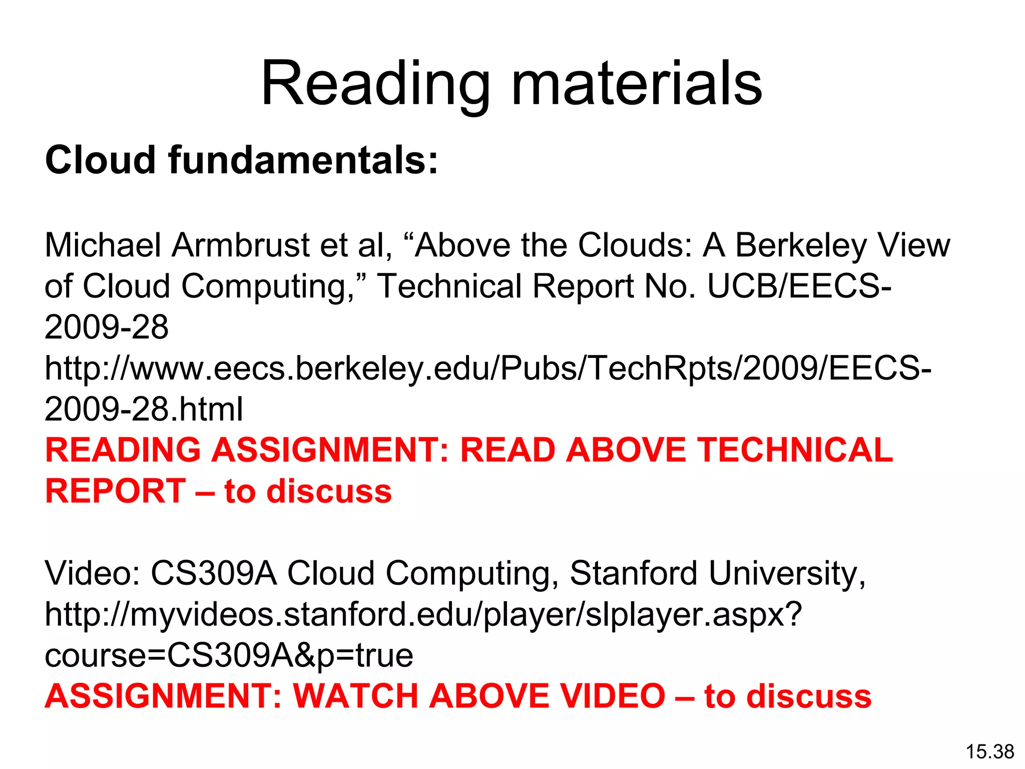15.38
Reading materials
Cloud fundamentals:
Michael Armbrust et al, “Above the Clouds: A Berkeley View
of Cloud Computing,” Technical Report No. UCB/EECS-
2009-28
http://www.eecs.berkeley.edu/Pubs/TechRpts/2009/EECS-
2009-28.html
READING ASSIGNMENT: READ ABOVE TECHNICAL
REPORT – to discuss
Video: CS309A Cloud Computing, Stanford University,
http://myvideos.stanford.edu/player/slplayer.aspx?
course=CS309A&p=true
ASSIGNMENT: WATCH ABOVE VIDEO – to discuss
 