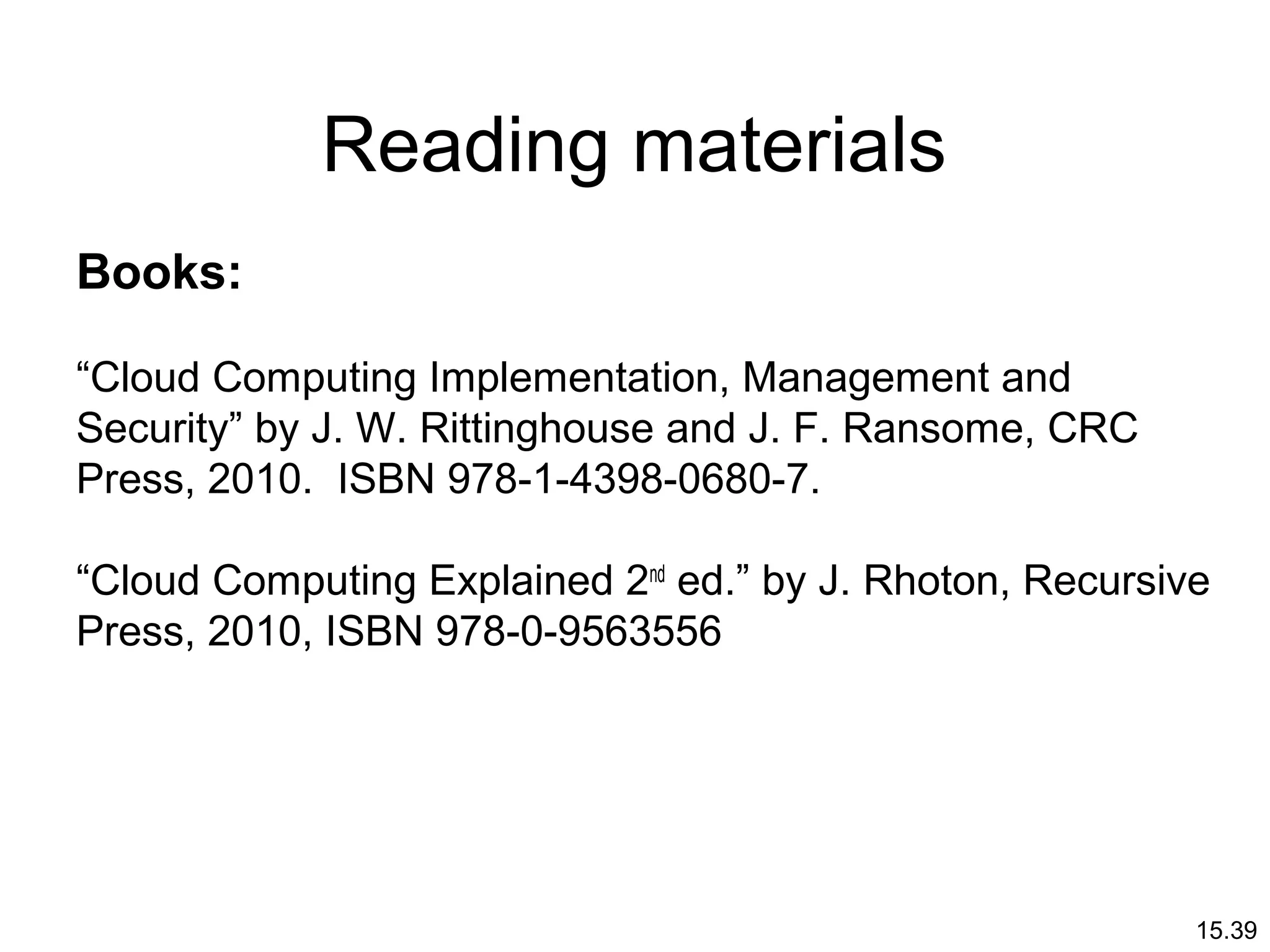 15.39
Reading materials
Books:
“Cloud Computing Implementation, Management and
Security” by J. W. Rittinghouse and J. F. Ransome, CRC
Press, 2010. ISBN 978-1-4398-0680-7.
“Cloud Computing Explained 2nd
ed.” by J. Rhoton, Recursive
Press, 2010, ISBN 978-0-9563556
 