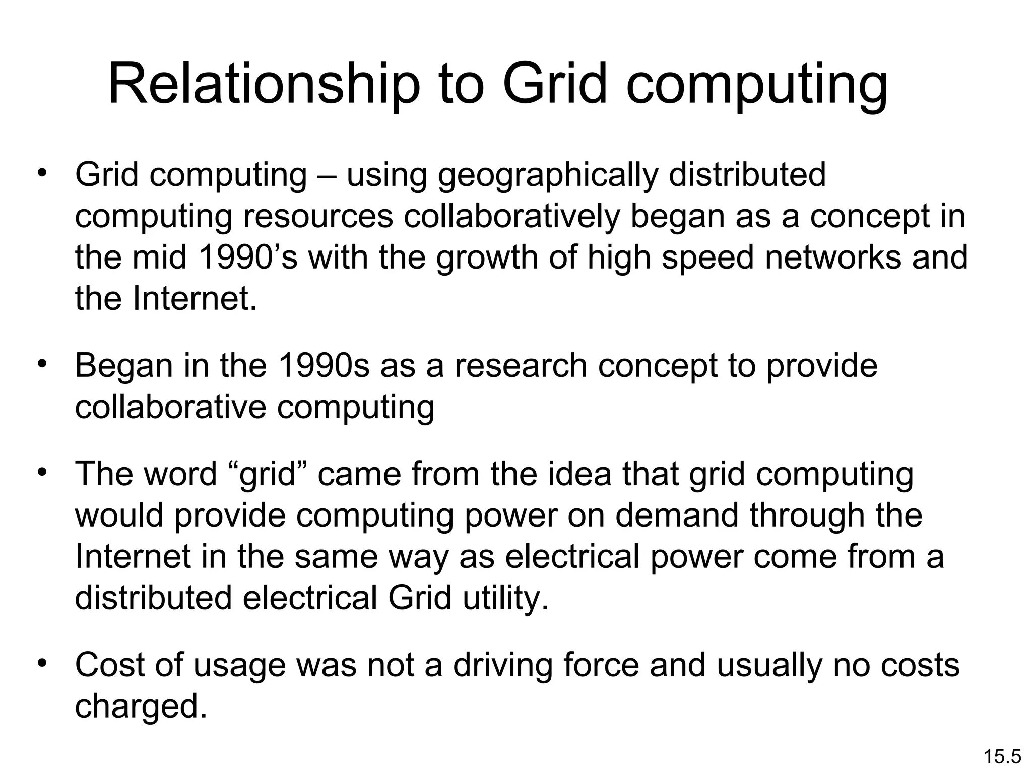 15.5
Relationship to Grid computing
• Grid computing – using geographically distributed
computing resources collaboratively began as a concept in
the mid 1990’s with the growth of high speed networks and
the Internet.
• Began in the 1990s as a research concept to provide
collaborative computing
• The word “grid” came from the idea that grid computing
would provide computing power on demand through the
Internet in the same way as electrical power come from a
distributed electrical Grid utility.
• Cost of usage was not a driving force and usually no costs
charged.
 