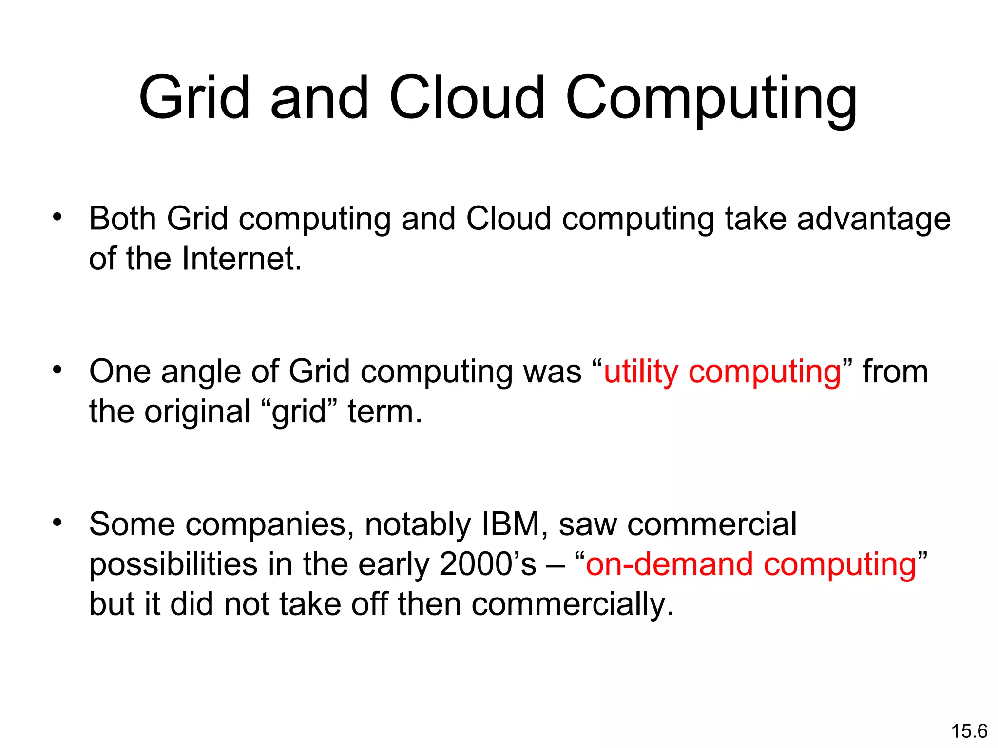 15.6
Grid and Cloud Computing
• Both Grid computing and Cloud computing take advantage
of the Internet.
• One angle of Grid computing was “utility computing” from
the original “grid” term.
• Some companies, notably IBM, saw commercial
possibilities in the early 2000’s – “on-demand computing”
but it did not take off then commercially.
 