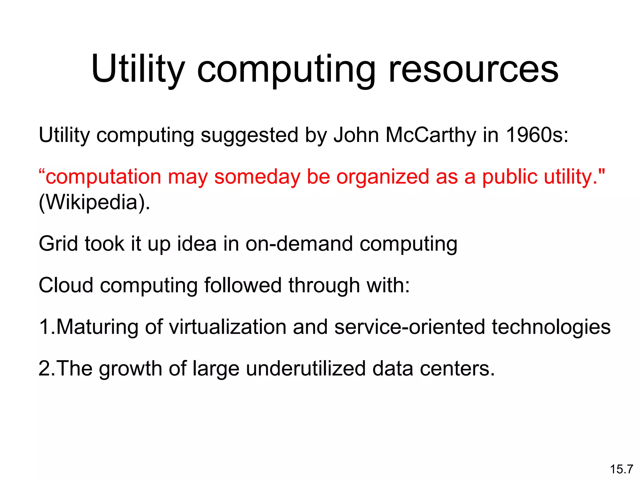 15.7
Utility computing resources
Utility computing suggested by John McCarthy in 1960s:
“computation may someday be organized as a public utility."
(Wikipedia).
Grid took it up idea in on-demand computing
Cloud computing followed through with:
1.Maturing of virtualization and service-oriented technologies
2.The growth of large underutilized data centers.
 