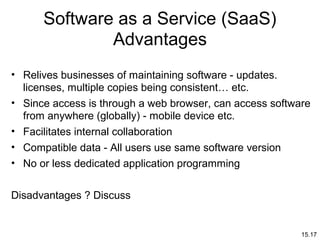 15.17
Software as a Service (SaaS)
Advantages
• Relives businesses of maintaining software - updates.
licenses, multiple copies being consistent… etc.
• Since access is through a web browser, can access software
from anywhere (globally) - mobile device etc.
• Facilitates internal collaboration
• Compatible data - All users use same software version
• No or less dedicated application programming
Disadvantages ? Discuss
 