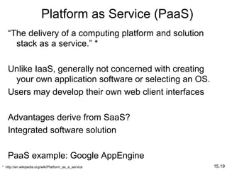 15.19
Platform as Service (PaaS)
“The delivery of a computing platform and solution
stack as a service.” *
Unlike IaaS, generally not concerned with creating
your own application software or selecting an OS.
Users may develop their own web client interfaces
Advantages derive from SaaS?
Integrated software solution
PaaS example: Google AppEngine
* http://en.wikipedia.org/wiki/Platform_as_a_service
 