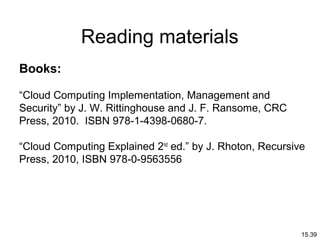 15.39
Reading materials
Books:
“Cloud Computing Implementation, Management and
Security” by J. W. Rittinghouse and J. F. Ransome, CRC
Press, 2010. ISBN 978-1-4398-0680-7.
“Cloud Computing Explained 2nd
ed.” by J. Rhoton, Recursive
Press, 2010, ISBN 978-0-9563556
 
