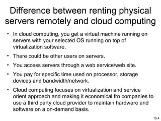 15.4
Difference between renting physical
servers remotely and cloud computing
• In cloud computing, you get a virtual machine running on
servers with your selected OS running on top of
virtualization software.
• There could be other users on servers.
• You access servers through a web service/web site.
• You pay for specific time used on processor, storage
devices and bandwidth/network.
• Cloud computing focuses on virtualization and service
orient approach and making it economical fro companies to
use a third party cloud provider to maintain hardware and
software on a on-demand basis.
 