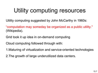 15.7
Utility computing resources
Utility computing suggested by John McCarthy in 1960s:
“computation may someday be organized as a public utility."
(Wikipedia).
Grid took it up idea in on-demand computing
Cloud computing followed through with:
1.Maturing of virtualization and service-oriented technologies
2.The growth of large underutilized data centers.
 