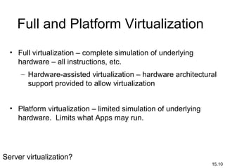 15.10
Full and Platform Virtualization
• Full virtualization – complete simulation of underlying
hardware – all instructions, etc.
– Hardware-assisted virtualization – hardware architectural
support provided to allow virtualization
• Platform virtualization – limited simulation of underlying
hardware. Limits what Apps may run.
Server virtualization?
 