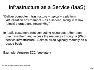 15.14
Infrastructure as a Service (IaaS)
“Deliver computer infrastructure – typically a platform
virtualization environment – as a service, along with raw
(block) storage and networking.” *
In IaaS, customers rent computing resources rather than
purchase them and access the resources through a (Web)
service infrastructure. Service billed typically monthly on a
usage basis.
Example: Amazon EC2 (see later)
* http://en.wikipedia.org/wiki/Cloud_computing
 