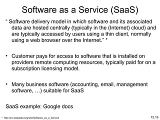 15.16
Software as a Service (SaaS)
“ Software delivery model in which software and its associated
data are hosted centrally (typically in the (Internet) cloud) and
are typically accessed by users using a thin client, normally
using a web browser over the Internet.” *
• Customer pays for access to software that is installed on
providers remote computing resources, typically paid for on a
subscription licensing model.
• Many business software (accounting, email, management
software, …) suitable for SaaS
SaaS example: Google docs
* http://en.wikipedia.org/wiki/Software_as_a_Service
 