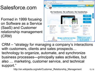 15.18
Formed in 1999 focusing
on Software as a Service
(SaaS) and Customer
relationship management
(CRM)
Salesforce.com
http://en.wikipedia.org/wiki/Customer_Relationship_Management
CRM – “strategy for managing a company’s interactions
with customers, clients and sales prospects…
technology to organize, automate, and synchronize
business processes—principally sales activities, but
also … marketing, customer service, and technical
support.”
 