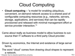 15.2
Cloud Computing
• Cloud computing – “a model for enabling ubiquitous,
convenient, on-demand network access to a shared pool of
configurable computing resources (e.g., networks, servers,
storage, applications, and services) that can be rapidly
provisioned and released with minimal management effort or
service provider interaction.”*
Came about really as business model to allow business to out-
source their IT software to a third party Cloud provider.
Driven by economics, the Internet and existence of large server
farms.
The word “cloud” comes from drawing cloud shapes to represent
a network.
* Wikipedia: http://en.wikipedia.org/wiki/Cloud_computing
 