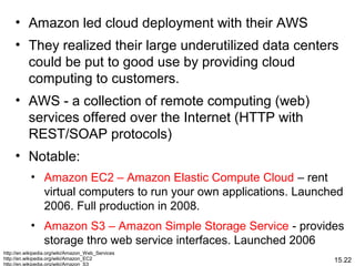 15.22
• Amazon led cloud deployment with their AWS
• They realized their large underutilized data centers
could be put to good use by providing cloud
computing to customers.
• AWS - a collection of remote computing (web)
services offered over the Internet (HTTP with
REST/SOAP protocols)
• Notable:
• Amazon EC2 – Amazon Elastic Compute Cloud – rent
virtual computers to run your own applications. Launched
2006. Full production in 2008.
• Amazon S3 – Amazon Simple Storage Service - provides
storage thro web service interfaces. Launched 2006
http://en.wikipedia.org/wiki/Amazon_Web_Services
http://en.wikipedia.org/wiki/Amazon_EC2
http://en.wikipedia.org/wiki/Amazon_S3
 