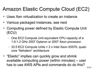 15.23
Amazon Elastic Compute Cloud (EC2)
• Uses Xen virtualization to create an instance
• Various packaged instances, see next
• Computing power defined by Elastic Compute Unit
(ECU)
– One EC2 Compute Unit equivalent CPU capacity of a
1.0-1.2 GHz 2007 Opteron or 2007 Xeon processor.
– 33.5 EC2 Compute Units = 2 x Intel Xeon X5570, quad-
core “Nehalem” architecture
• “Elastic” implies can quickly grow and shrink
available computing power (within minutes) – user
has to use AWS APIs and commands do do this?
 