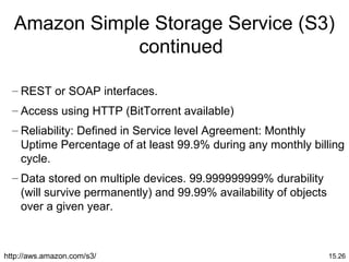 15.26
Amazon Simple Storage Service (S3)
continued
– REST or SOAP interfaces.
– Access using HTTP (BitTorrent available)
– Reliability: Defined in Service level Agreement: Monthly
Uptime Percentage of at least 99.9% during any monthly billing
cycle.
– Data stored on multiple devices. 99.999999999% durability
(will survive permanently) and 99.99% availability of objects
over a given year.
http://aws.amazon.com/s3/
 