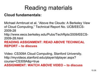 15.38
Reading materials
Cloud fundamentals:
Michael Armbrust et al, “Above the Clouds: A Berkeley View
of Cloud Computing,” Technical Report No. UCB/EECS-
2009-28
http://www.eecs.berkeley.edu/Pubs/TechRpts/2009/EECS-
2009-28.html
READING ASSIGNMENT: READ ABOVE TECHNICAL
REPORT – to discuss
Video: CS309A Cloud Computing, Stanford University,
http://myvideos.stanford.edu/player/slplayer.aspx?
course=CS309A&p=true
ASSIGNMENT: WATCH ABOVE VIDEO – to discuss
 