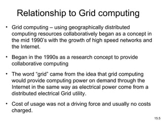 15.5
Relationship to Grid computing
• Grid computing – using geographically distributed
computing resources collaboratively began as a concept in
the mid 1990’s with the growth of high speed networks and
the Internet.
• Began in the 1990s as a research concept to provide
collaborative computing
• The word “grid” came from the idea that grid computing
would provide computing power on demand through the
Internet in the same way as electrical power come from a
distributed electrical Grid utility.
• Cost of usage was not a driving force and usually no costs
charged.
 
