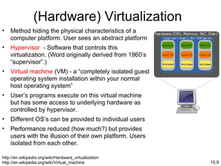 15.9
(Hardware) Virtualization
• Method hiding the physical characteristics of a
computer platform. User sees an abstract platform
• Hypervisor - Software that controls this
virtualization. (Word originally derived from 1960’s
“supervisor”.)
• Virtual machine (VM) - a “completely isolated guest
operating system installation within your normal
host operating system”
• User’s programs execute on this virtual machine
but has some access to underlying hardware as
controlled by hypervisor.
• Different OS’s can be provided to individual users
• Performance reduced (how much?) but provides
users with the illusion of their own platform. Users
isolated from each other.
http://en.wikipedia.org/wiki/Hardware_virtualization
http://en.wikipedia.org/wiki/Virtual_machine
 