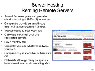 15.1
Server Hosting
Renting Remote Servers
• Around for many years and predates
cloud computing – 1990s (?) to present
• Companies provide servers through
Internet that users can rent time on.
• Typically done to host web sites.
• Get whole server for your use
(dedicated server).
• Pay a monthly fee.
• Generally you load whatever software
you want.
• Company only responsible for hardware,
OS.
• Still exists although many companies
have moved into cloud computing also
 