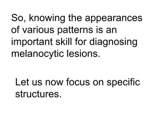 So, knowing the appearances
of various patterns is an
important skill for diagnosing
melanocytic lesions.

Let us now focus on specific
structures.
 