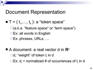 Document Representation T = { t 1 ,…, t k  }: a “token space”  (a.k.a. “feature space” or “term space”) Ex: all words in English Ex: phrases, URLs, … A document: a real vector d in  R k d i : “weight” of token t i  in d Ex: d i  = normalized # of occurrences of t i  in d   