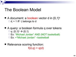 The Boolean Model A document: a  boolean  vector d in {0,1} k d i  = 1 iff  t i  belongs to d A query: a boolean formula q over tokens q: {0,1} k     {0,1} Ex:  “Michael Jordan” AND (NOT basketball) Ex:  +“Michael Jordan” –basketball Relevance scoring function:   f(d,q) = q(d)  