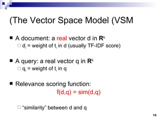 The Vector Space Model (VSM) A document: a  real  vector d in  R k d i  = weight of t i  in d (usually TF-IDF score) A query: a real vector q in  R k q i  = weight of t i  in q Relevance scoring function:  f(d,q) = sim(d,q)  “ similarity” between d and q 