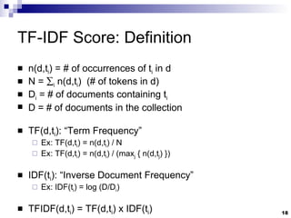 TF-IDF Score: Definition n(d,t i ) = # of occurrences of t i  in d N =   i  n(d,t i )  (# of tokens in d) D i  = # of documents containing t i D = # of documents in the collection TF(d,t i ): “Term Frequency” Ex: TF(d,t i ) = n(d,t i ) / N Ex: TF(d,t i ) = n(d,t i ) / (max j  { n(d,t j ) }) IDF(t i ): “Inverse Document Frequency” Ex: IDF(t i ) = log (D/D i ) TFIDF(d,t i ) = TF(d,t i ) x IDF(t i ) 
