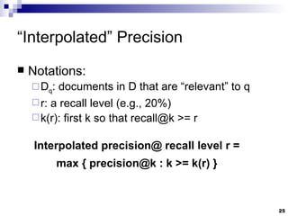 “ Interpolated” Precision Notations: D q : documents in D that are “relevant” to q r: a recall level (e.g., 20%) k(r): first k so that recall@k >= r Interpolated precision@ recall level r = max { precision@k : k >= k(r) } 