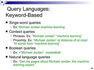 Query Languages:  Keyword-Based Singe-word queries Ex:  Michael Jordan machine learning Context queries Phrases. Ex:  “Michael Jordan” “machine learning” Proximity. Ex:  “Michael Jordan” at distance of at most 10 words from “machine learning” Boolean queries Ex:  +”Michael Jordan” –basketball Natural language queries Ex:  “Get me pages about Michael Jordan, the machine learning expert.” 